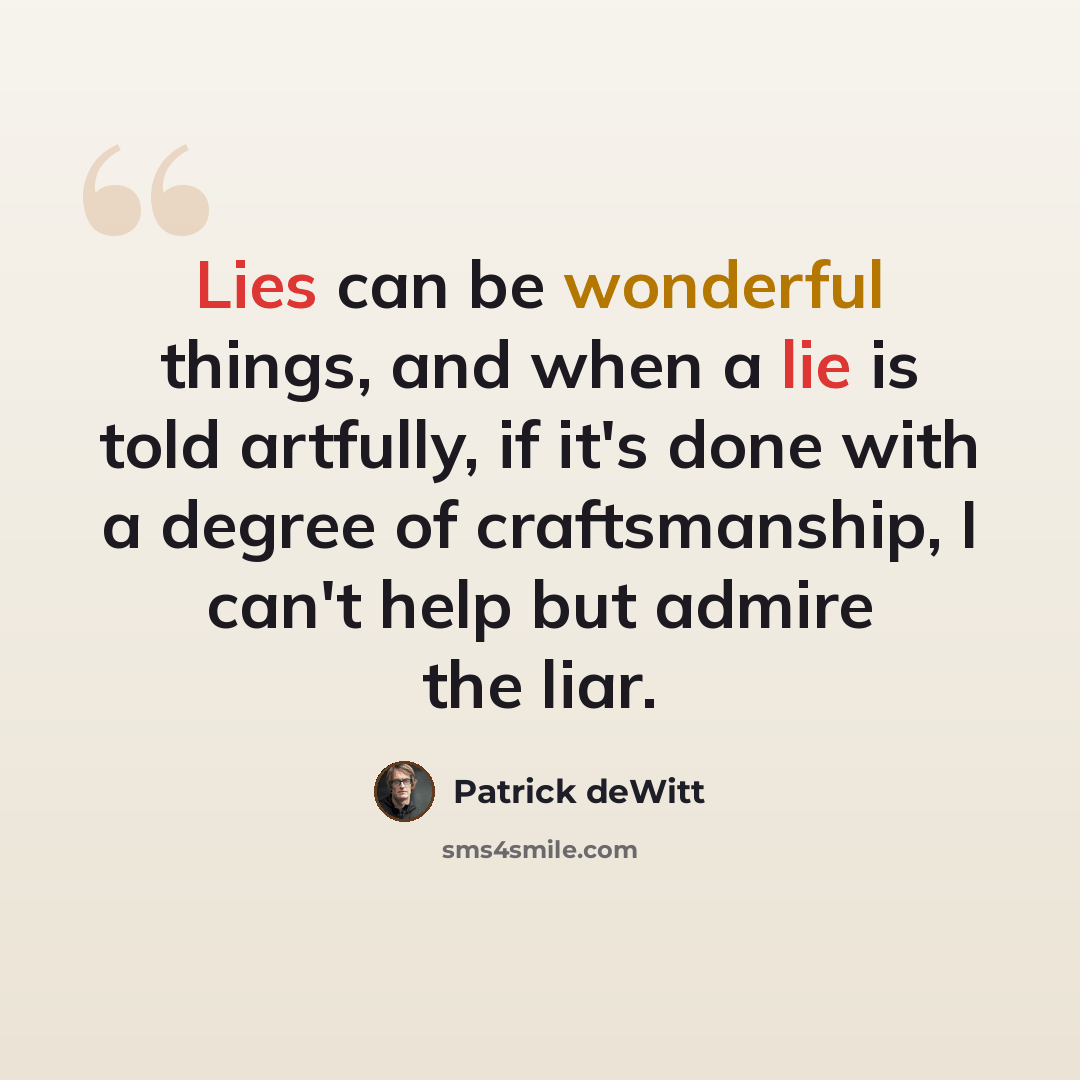 “Lies can be wonderful things, and when a lie is told artfully, if it's done with a degree of craftsmanship, I can't help but admire the liar.” quote by Patrick deWitt