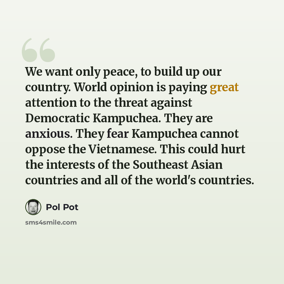 “We want only peace, to build up our country. World opinion is paying great attention to the threat against Democratic Kampuchea. They are anxious. They fear Kampuchea cannot oppose the Vietnamese. This could hurt the interests of the Southeast Asian countries and all of the world's countries.” quote by Pol Pot