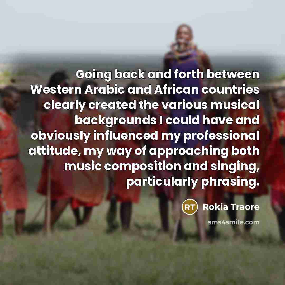 “Going back and forth between Western Arabic and African countries clearly created the various musical backgrounds I could have and obviously influenced my professional attitude, my way of approaching both music composition and singing, particularly phrasing.” quote by Rokia Traore