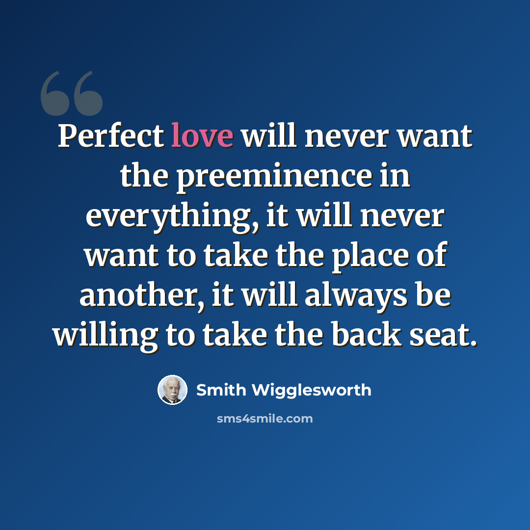 “Perfect love will never want the preeminence in everything, it will never want to take the place of another, it will always be willing to take the back seat.” quote by Smith Wigglesworth