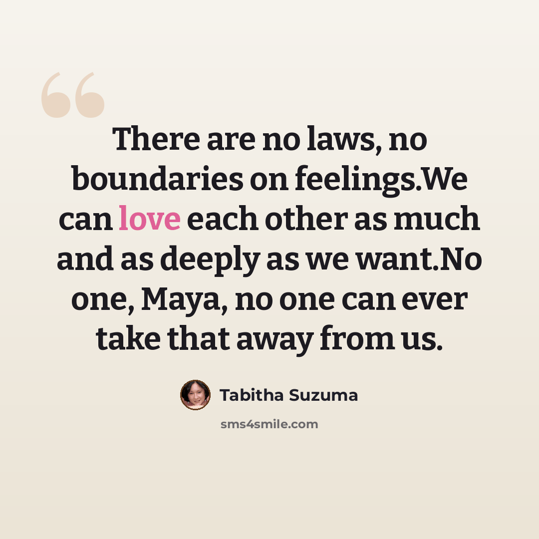 “There are no laws, no boundaries on feelings.We can love each other as much and as deeply as we want.No one, Maya, no one can ever take that away from us.” quote by Tabitha Suzuma