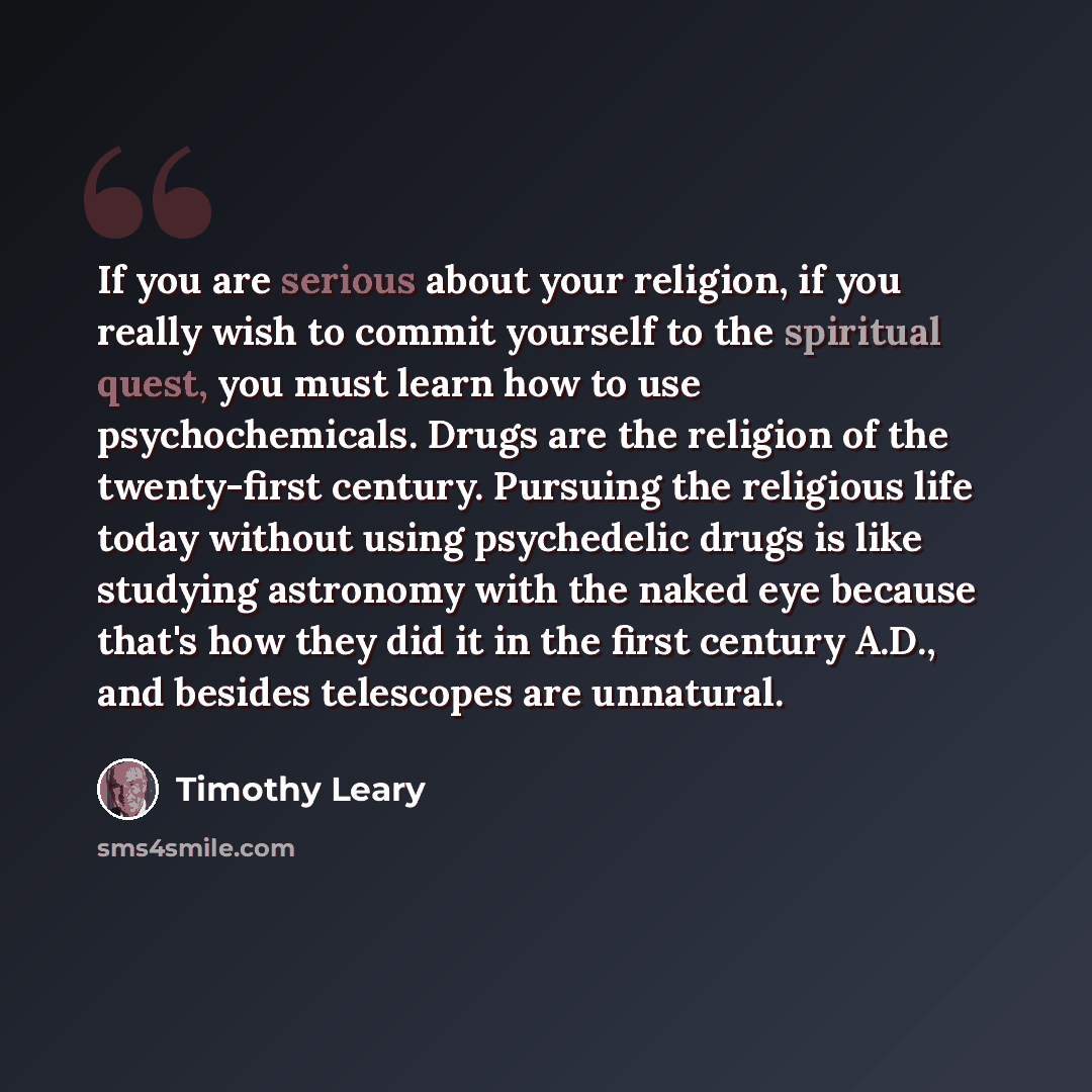 “If you are serious about your religion, if you really wish to commit yourself to the spiritual quest, you must learn how to use psychochemicals. Drugs are the religion of the twenty-first century. Pursuing the religious life today without using psychedelic drugs is like studying astronomy with the…” quote by Timothy Leary