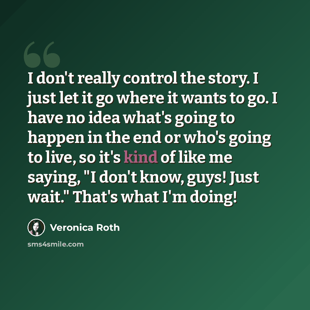 “I don't really control the story. I just let it go where it wants to go. I have no idea what's going to happen in the end or who's going to live, so it's kind of like me saying, "I don't know, guys! Just wait." That's what I'm doing!” quote by Veronica Roth