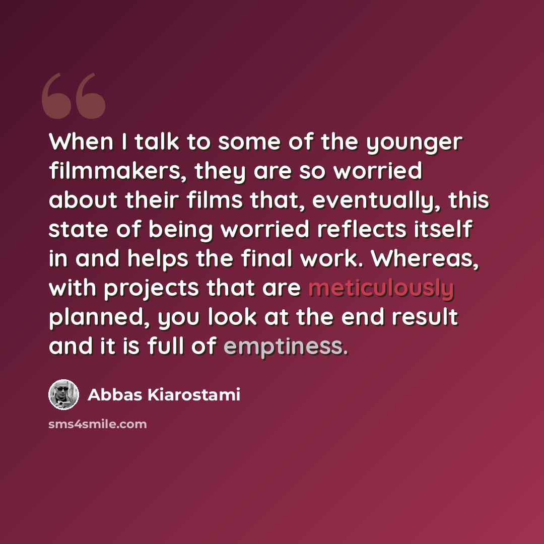 “When I talk to some of the younger filmmakers, they are so worried about their films that, eventually, this state of being worried reflects itself in and helps the final work. Whereas, with projects that are meticulously planned, you look at the end result and it is full of emptiness.” quote by Abbas Kiarostami