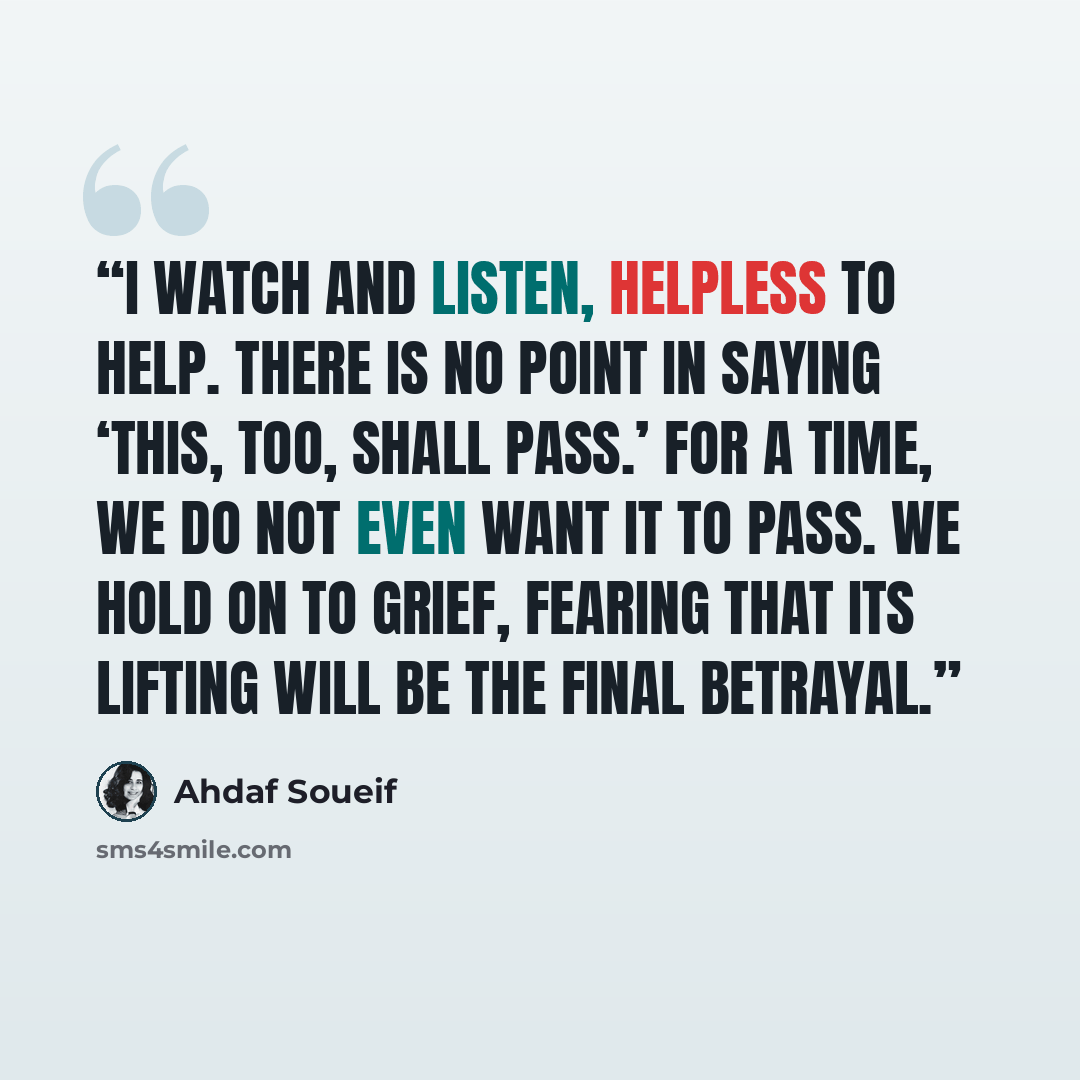 “I watch and listen, helpless to help. There is no point in saying ‘This, too, shall pass.’ For a time, we do not even want it to pass. We hold on to grief, fearing that its lifting will be the final betrayal.” quote by Ahdaf Soueif