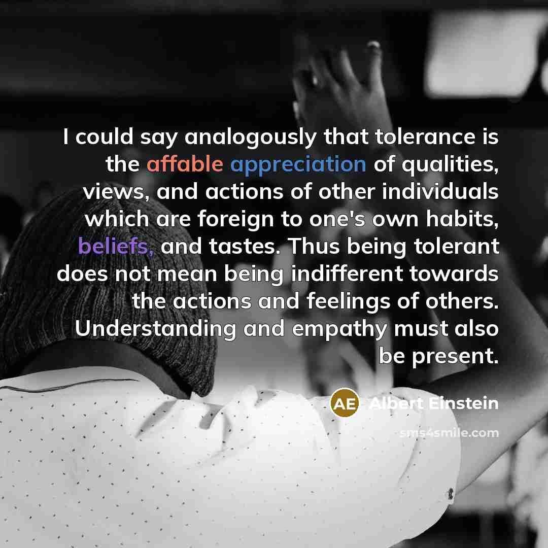 “I could say analogously that tolerance is the affable appreciation of qualities, views, and actions of other individuals which are foreign to one's own habits, beliefs, and tastes. Thus being tolerant does not mean being indifferent towards the actions and feelings of others. Understanding and…” quote by Albert Einstein