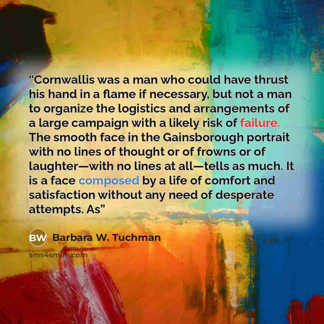 “Cornwallis was a man who could have thrust his hand in a flame if necessary, but not a man to organize the logistics and arrangements of a large campaign with a likely risk of failure. The smooth face in the Gainsborough portrait with no lines of thought or of frowns or of laughter—with no lines…” quote by Barbara W. Tuchman