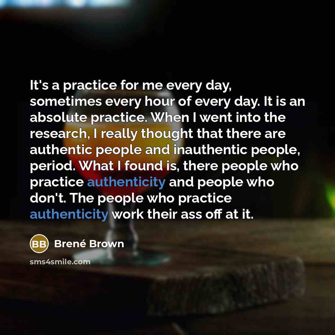 “It's a practice for me every day, sometimes every hour of every day. It is an absolute practice. When I went into the research, I really thought that there are authentic people and inauthentic people, period. What I found is, there people who practice authenticity and people who don't. The people…” quote by Brené Brown