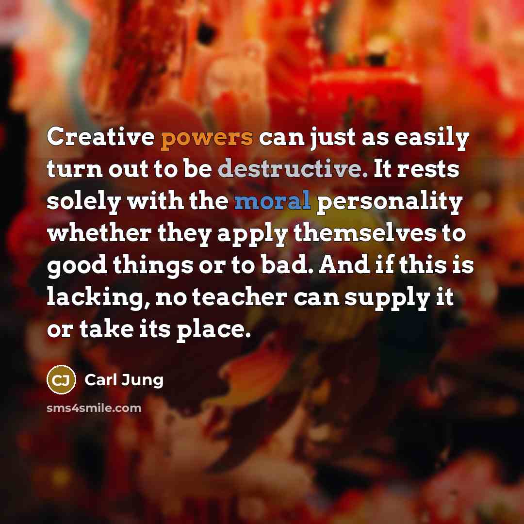 “Creative powers can just as easily turn out to be destructive. It rests solely with the moral personality whether they apply themselves to good things or to bad. And if this is lacking, no teacher can supply it or take its place.” quote by Carl Jung