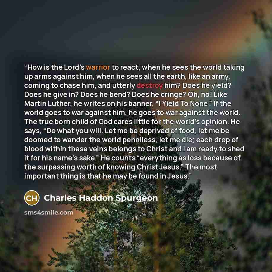 “How is the Lord’s warrior to react, when he sees the world taking up arms against him, when he sees all the earth, like an army, coming to chase him, and utterly destroy him? Does he yield? Does he give in? Does he bend? Does he cringe? Oh, no! Like Martin Luther, he writes on his banner, “I Yield…” quote by Charles Haddon Spurgeon