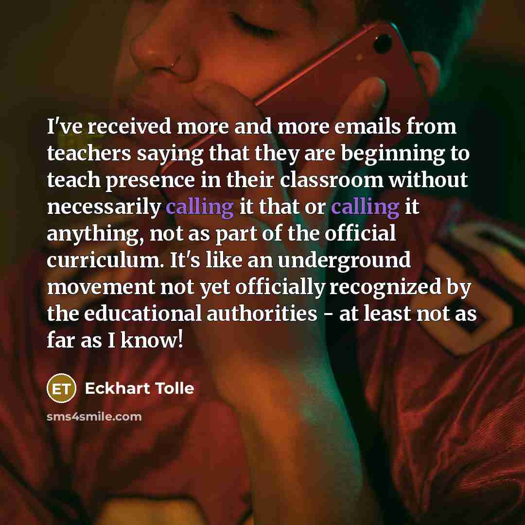 “I've received more and more emails from teachers saying that they are beginning to teach presence in their classroom without necessarily calling it that or calling it anything, not as part of the official curriculum. It's like an underground movement not yet officially recognized by the…” quote by Eckhart Tolle