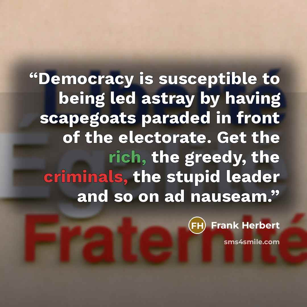 “Democracy is susceptible to being led astray by having scapegoats paraded in front of the electorate. Get the rich, the greedy, the criminals, the stupid leader and so on ad nauseam.” quote by Frank Herbert