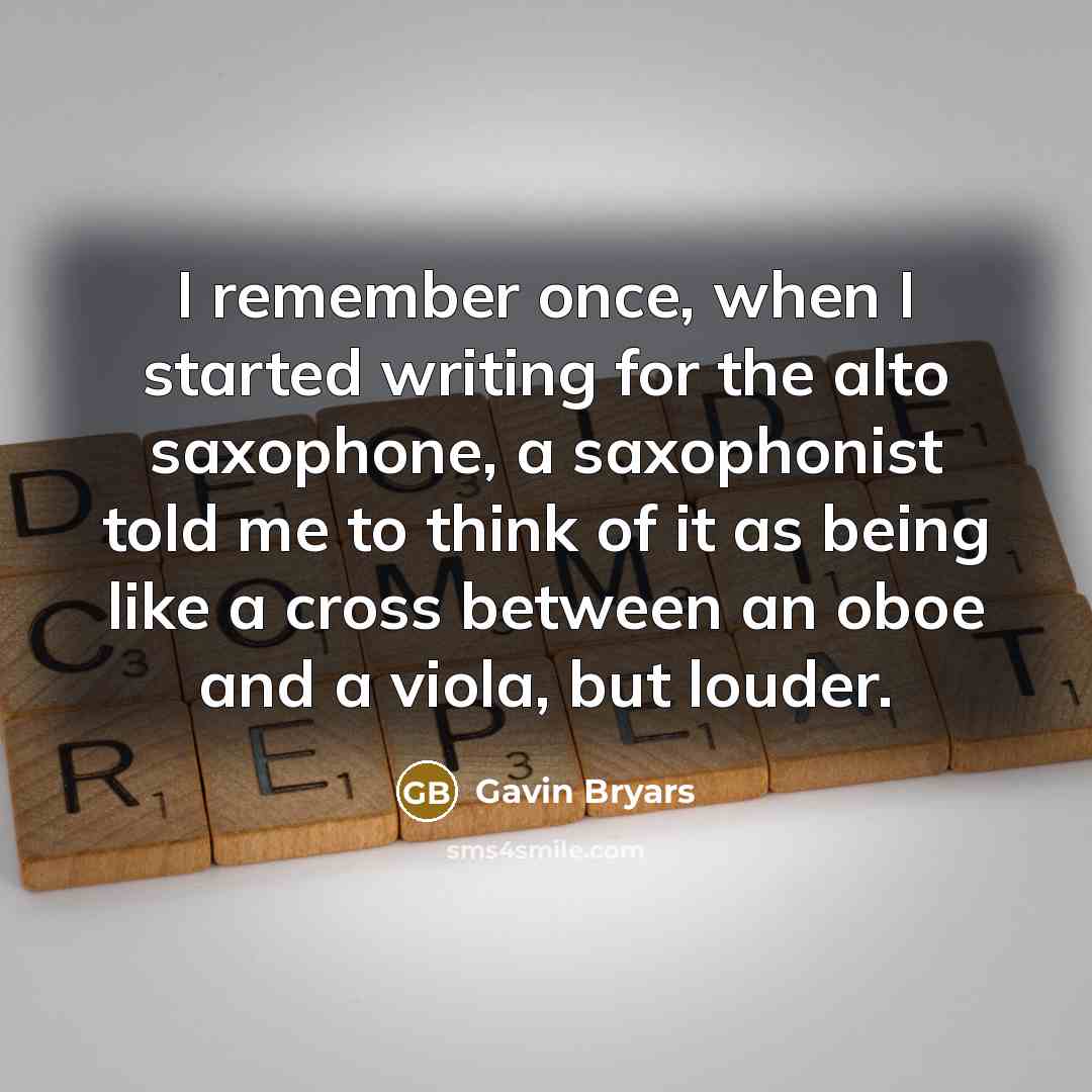“I remember once, when I started writing for the alto saxophone, a saxophonist told me to think of it as being like a cross between an oboe and a viola, but louder.” quote by Gavin Bryars