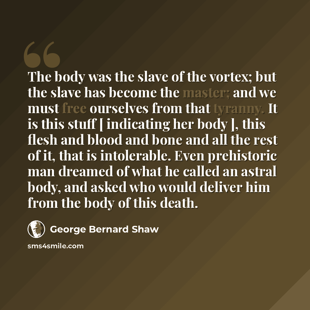 “The body was the slave of the vortex; but the slave has become the master; and we must free ourselves from that tyranny. It is this stuff [ indicating her body ], this flesh and blood and bone and all the rest of it, that is intolerable. Even prehistoric man dreamed of what he called an astral…” quote by George Bernard Shaw