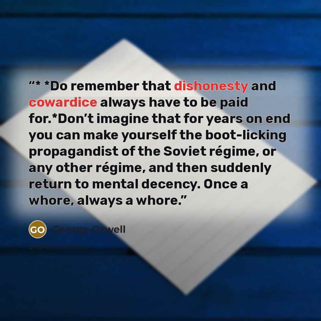 “* *Do remember that dishonesty and cowardice always have to be paid for.*Don’t imagine that for years on end you can make yourself the boot-licking propagandist of the Soviet régime, or any other régime, and then suddenly return to mental decency. Once a whore, always a whore.” quote by George Orwell