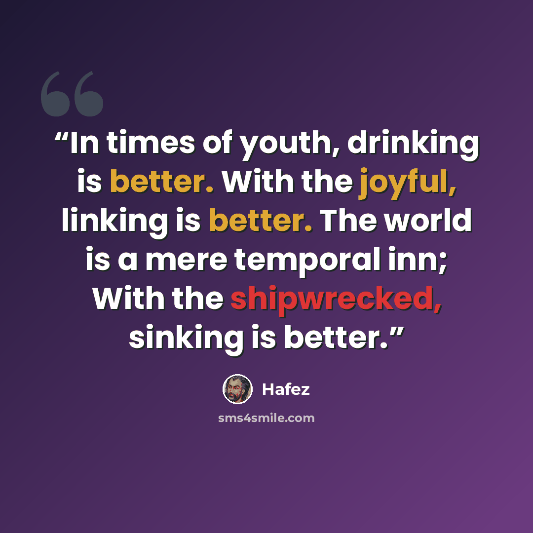 “In times of youth, drinking is better. With the joyful, linking is better. The world is a mere temporal inn; With the shipwrecked, sinking is better.” quote by Hafez