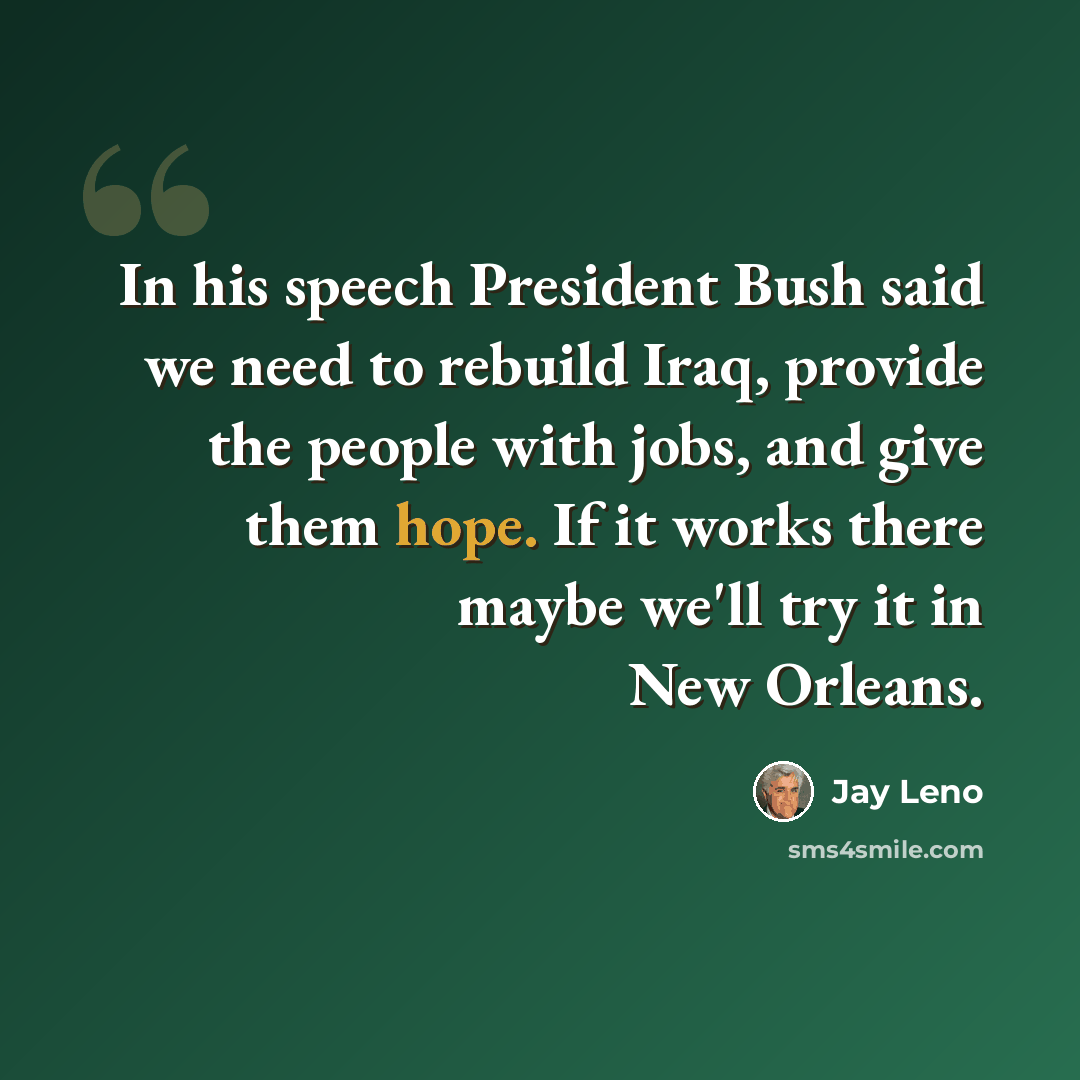 “In his speech President Bush said we need to rebuild Iraq, provide the people with jobs, and give them hope. If it works there maybe we'll try it in New Orleans.” quote by Jay Leno