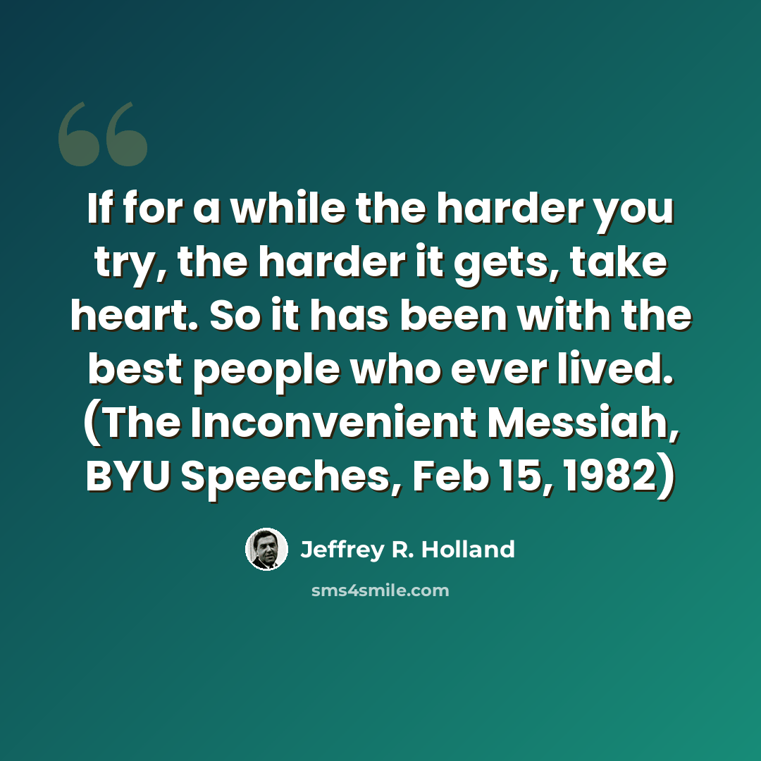 “If for a while the harder you try, the harder it gets, take heart. So it has been with the best people who ever lived. (The Inconvenient Messiah, BYU Speeches, Feb 15, 1982)” quote by Jeffrey R. Holland