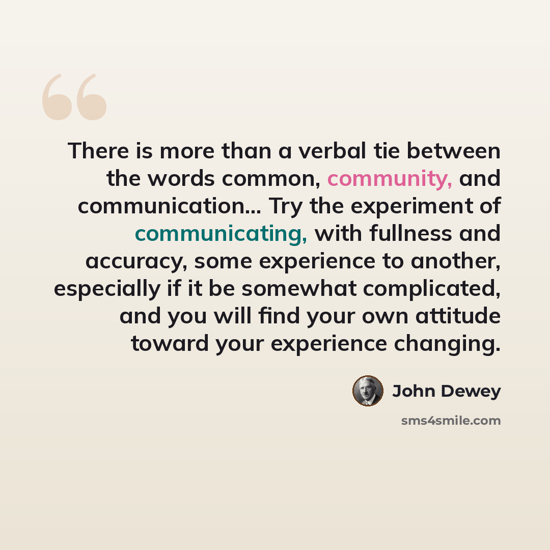 “There is more than a verbal tie between the words common, community, and communication… Try the experiment of communicating, with fullness and accuracy, some experience to another, especially if it be somewhat complicated, and you will find your own attitude toward your experience changing.” quote by John Dewey