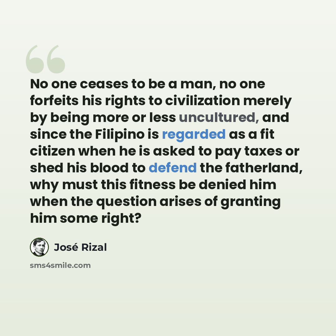 “No one ceases to be a man, no one forfeits his rights to civilization merely by being more or less uncultured, and since the Filipino is regarded as a fit citizen when he is asked to pay taxes or shed his blood to defend the fatherland, why must this fitness be denied him when the question arises…” quote by Jose Rizal