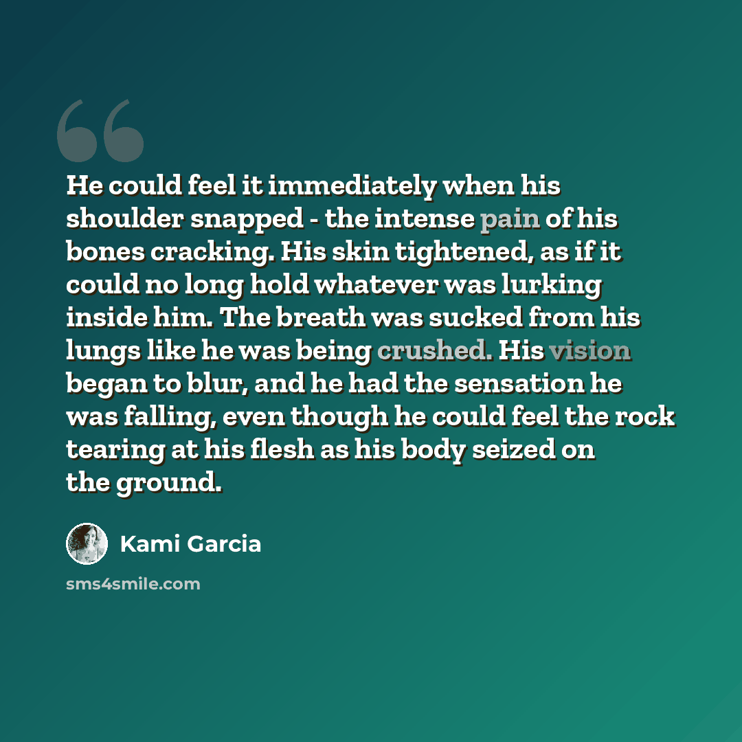 “He could feel it immediately when his shoulder snapped - the intense pain of his bones cracking. His skin tightened, as if it could no long hold whatever was lurking inside him. The breath was sucked from his lungs like he was being crushed. His vision began to blur, and he had the sensation he…” quote by Kami Garcia