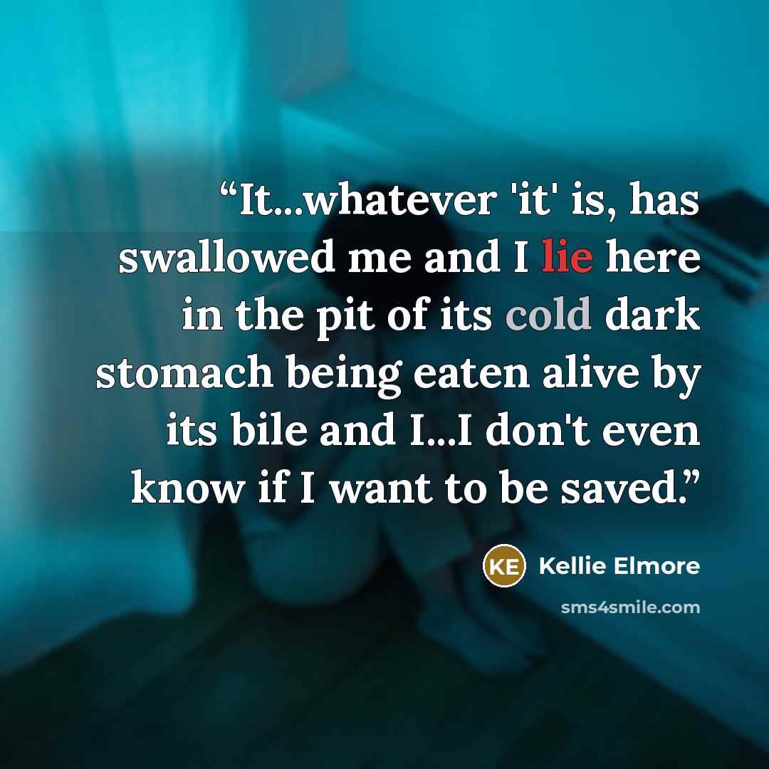 “It...whatever 'it' is, has swallowed me and I lie here in the pit of its cold dark stomach being eaten alive by its bile and I...I don't even know if I want to be saved.” quote by Kellie Elmore