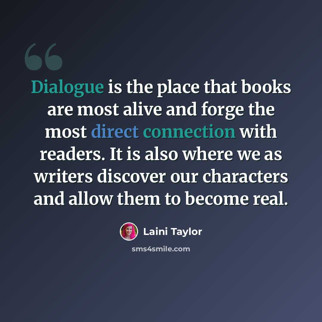 “Dialogue is the place that books are most alive and forge the most direct connection with readers. It is also where we as writers discover our characters and allow them to become real.” quote by Laini Taylor