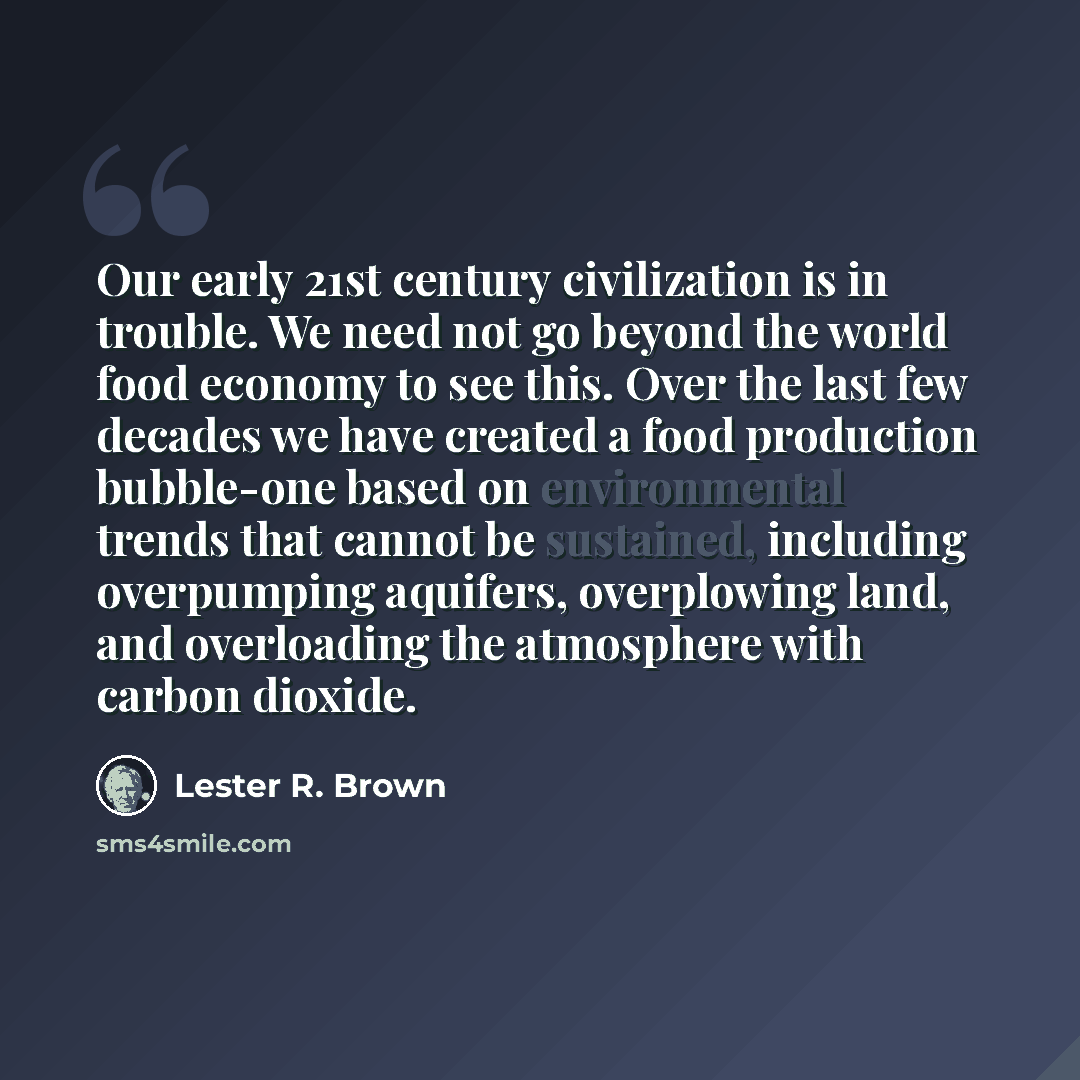 “Our early 21st century civilization is in trouble. We need not go beyond the world food economy to see this. Over the last few decades we have created a food production bubble-one based on environmental trends that cannot be sustained, including overpumping aquifers, overplowing land, and…” quote by Lester R. Brown