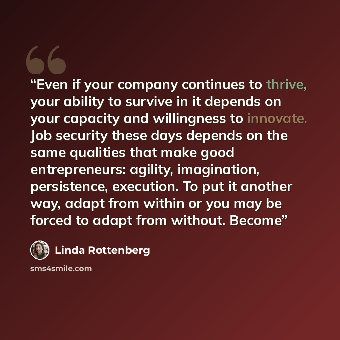 “Even if your company continues to thrive, your ability to survive in it depends on your capacity and willingness to innovate. Job security these days depends on the same qualities that make good entrepreneurs: agility, imagination, persistence, execution. To put it another way, adapt from within…” quote by Linda Rottenberg