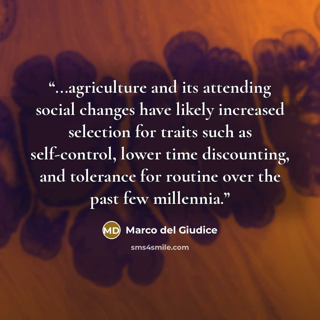 “...agriculture and its attending social changes have likely increased selection for traits such as self-control, lower time discounting, and tolerance for routine over the past few millennia.” quote by Marco del Giudice