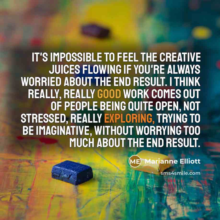 “It's impossible to feel the creative juices flowing if you're always worried about the end result. I think really, really good work comes out of people being quite open, not stressed, really exploring, trying to be imaginative, without worrying too much about the end result.” quote by Marianne Elliott