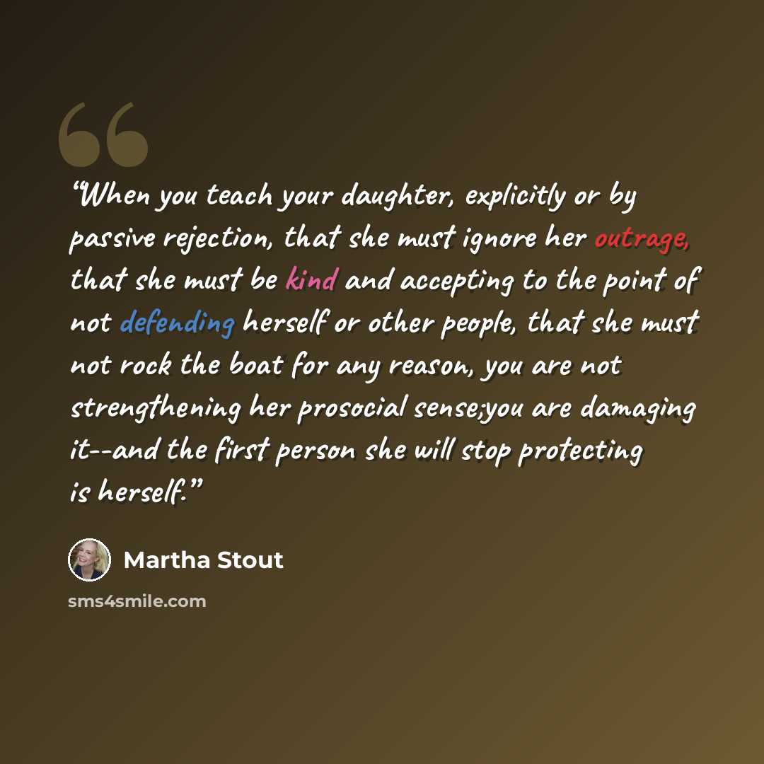 “When you teach your daughter, explicitly or by passive rejection, that she must ignore her outrage, that she must be kind and accepting to the point of not defending herself or other people, that she must not rock the boat for any reason, you are not strengthening her prosocial sense;you are…” quote by Martha Stout