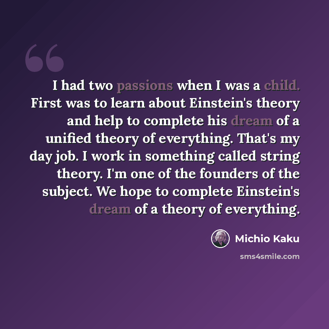 “I had two passions when I was a child. First was to learn about Einstein's theory and help to complete his dream of a unified theory of everything. That's my day job. I work in something called string theory. I'm one of the founders of the subject. We hope to complete Einstein's dream of a theory…” quote by Michio Kaku