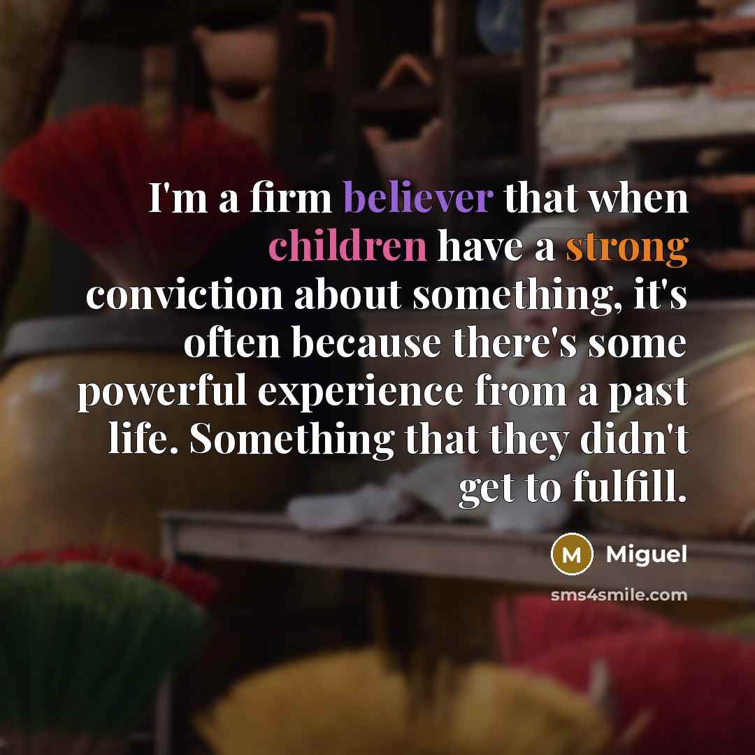 “I'm a firm believer that when children have a strong conviction about something, it's often because there's some powerful experience from a past life. Something that they didn't get to fulfill.” quote by Miguel