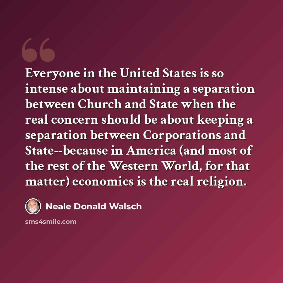 “Everyone in the United States is so intense about maintaining a separation between Church and State when the real concern should be about keeping a separation between Corporations and State--because in America (and most of the rest of the Western World, for that matter) economics is the real…” quote by Neale Donald Walsch