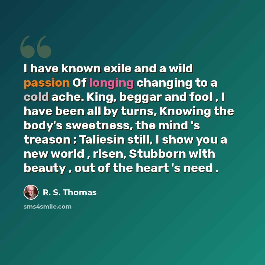 “I have known exile and a wild passion Of longing changing to a cold ache. King, beggar and fool , I have been all by turns, Knowing the body's sweetness, the mind 's treason ; Taliesin still, I show you a new world , risen, Stubborn with beauty , out of the heart 's need .” quote by R. S. Thomas