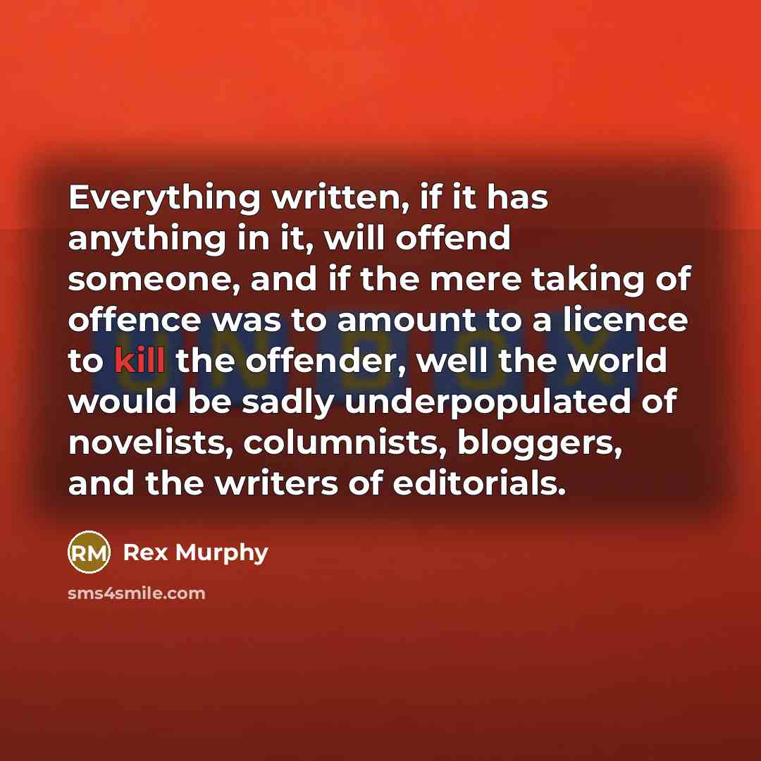 “Everything written, if it has anything in it, will offend someone, and if the mere taking of offence was to amount to a licence to kill the offender, well the world would be sadly underpopulated of novelists, columnists, bloggers, and the writers of editorials.” quote by Rex Murphy