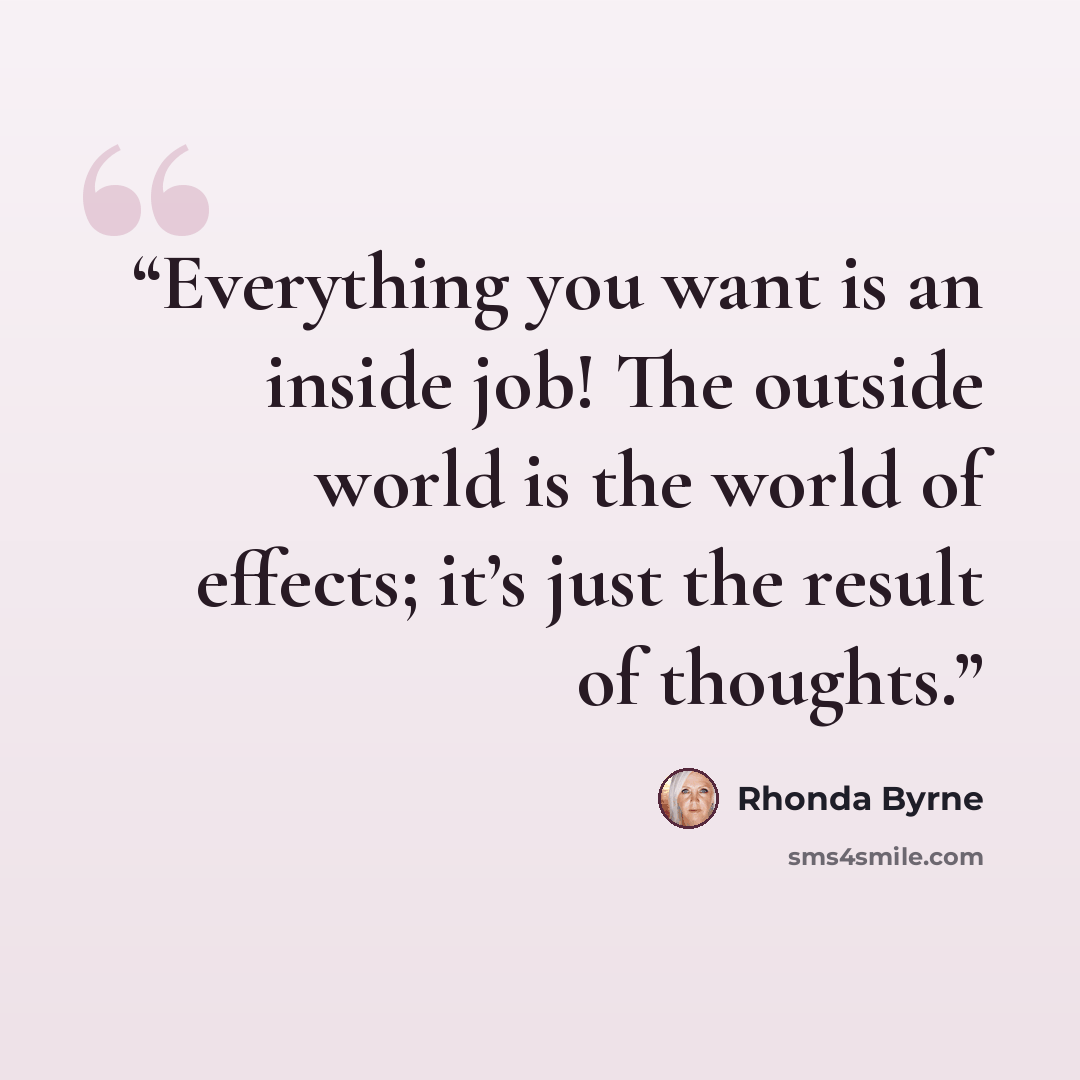 “Everything you want is an inside job! The outside world is the world of effects; it’s just the result of thoughts.” quote by Rhonda Byrne