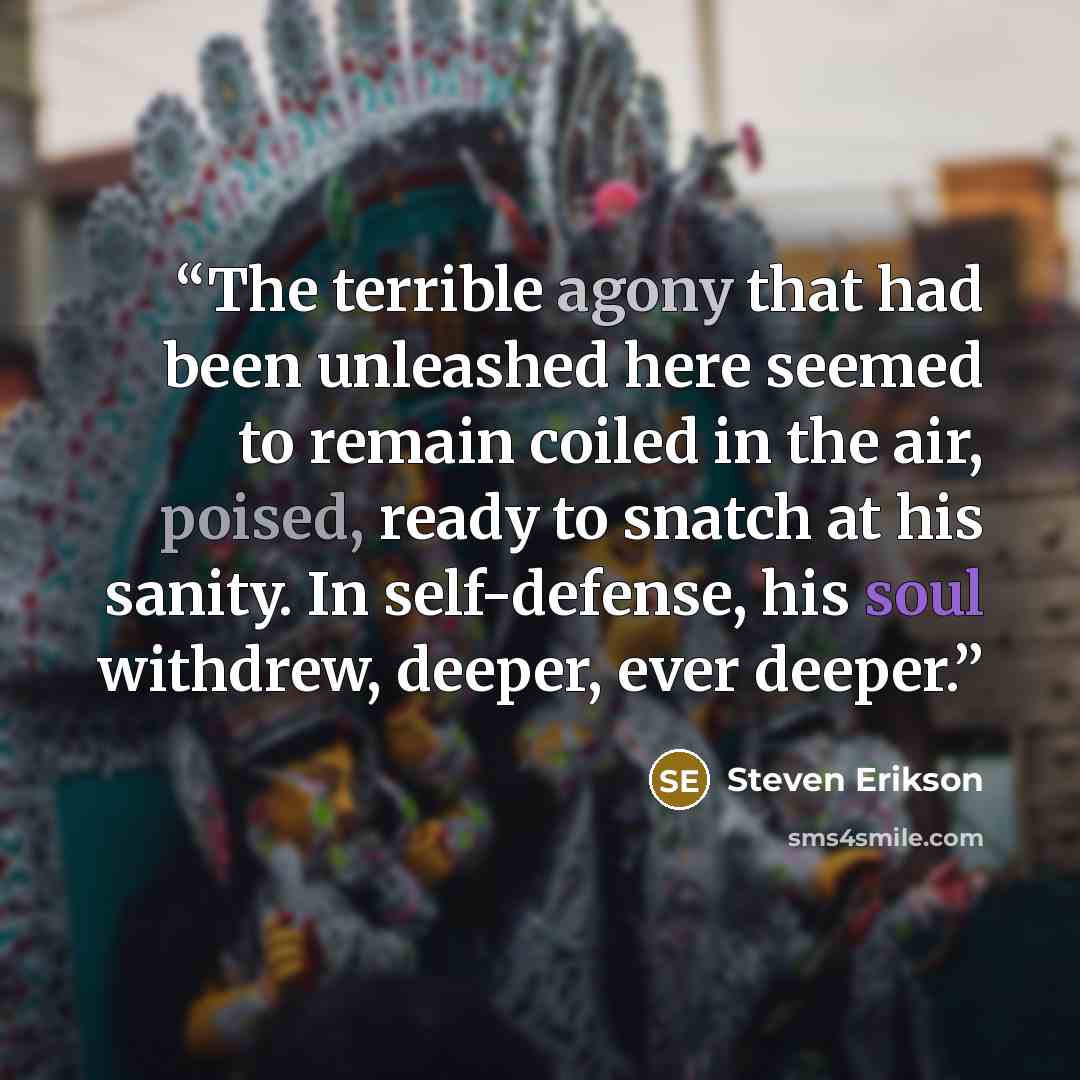 “The terrible agony that had been unleashed here seemed to remain coiled in the air, poised, ready to snatch at his sanity. In self-defense, his soul withdrew, deeper, ever deeper.” quote by Steven Erikson