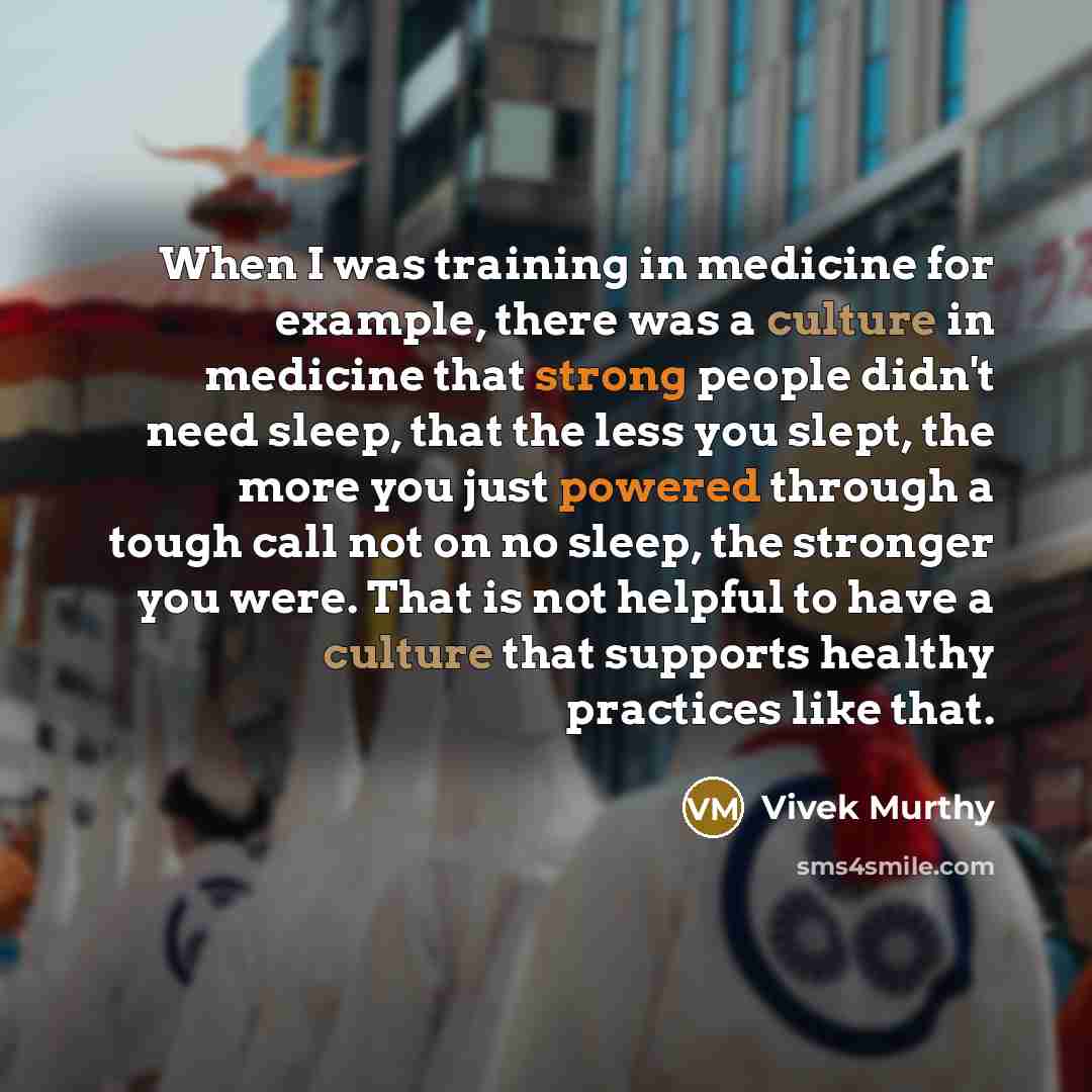 “When I was training in medicine for example, there was a culture in medicine that strong people didn't need sleep, that the less you slept, the more you just powered through a tough call not on no sleep, the stronger you were. That is not helpful to have a culture that supports healthy practices…” quote by Vivek Murthy