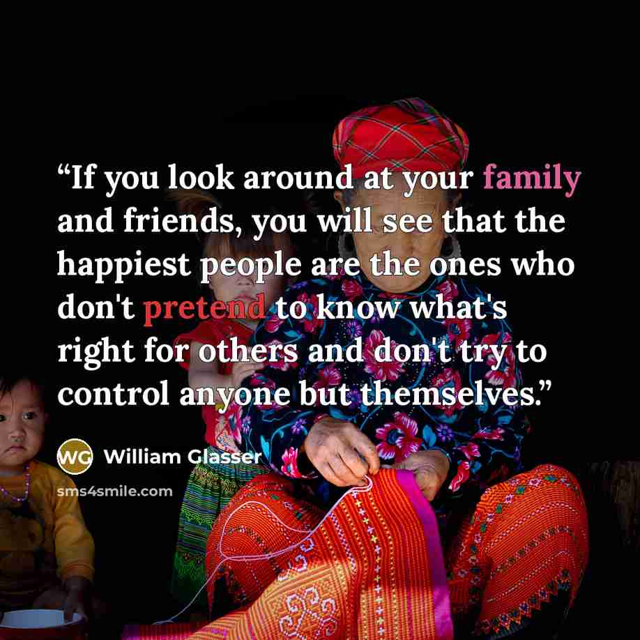 “If you look around at your family and friends, you will see that the happiest people are the ones who don't pretend to know what's right for others and don't try to control anyone but themselves.” quote by William Glasser