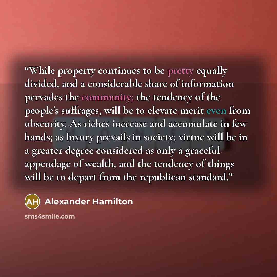 “While property continues to be pretty equally divided, and a considerable share of information pervades the community; the tendency of the people's suffrages, will be to elevate merit even from obscurity. As riches increase and accumulate in few hands; as luxury prevails in society; virtue will be…” quote by Alexander Hamilton