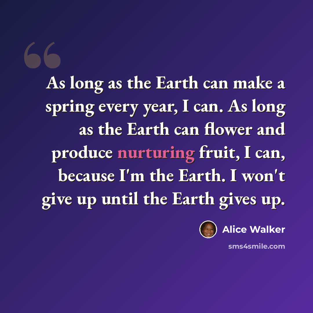“As long as the Earth can make a spring every year, I can. As long as the Earth can flower and produce nurturing fruit, I can, because I'm the Earth. I won't give up until the Earth gives up.” quote by Alice Walker