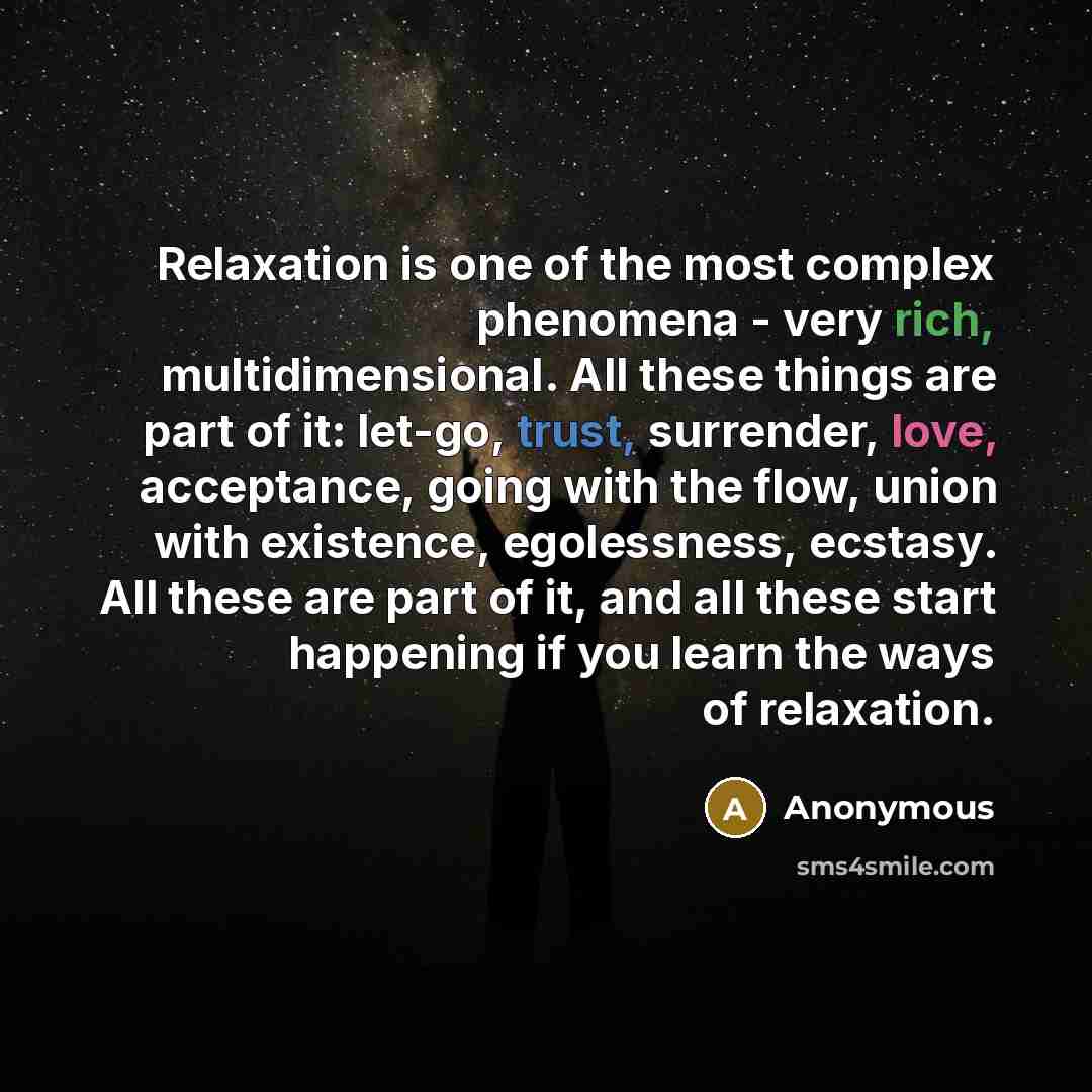 “Relaxation is one of the most complex phenomena - very rich, multidimensional. All these things are part of it: let-go, trust, surrender, love, acceptance, going with the flow, union with existence, egolessness, ecstasy. All these are part of it, and all these start happening if you learn the ways…” quote by Anonymous