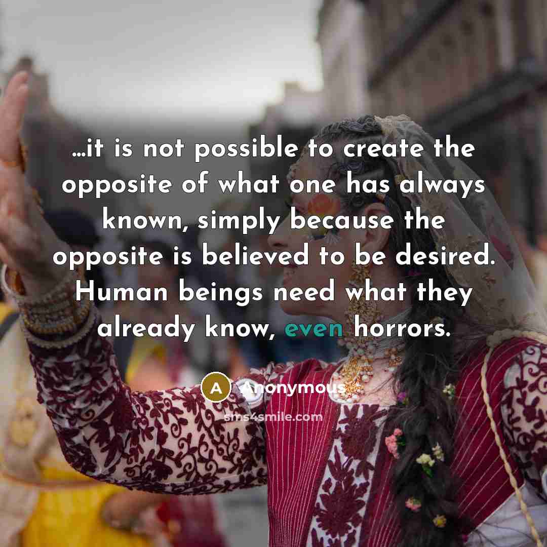 “...it is not possible to create the opposite of what one has always known, simply because the opposite is believed to be desired. Human beings need what they already know, even horrors.” quote by Anonymous
