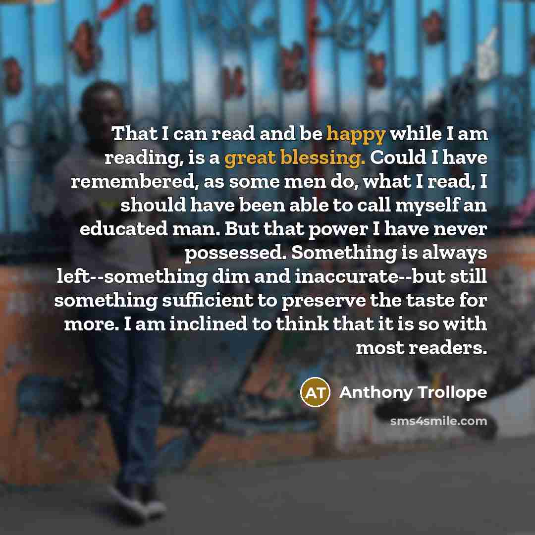 “That I can read and be happy while I am reading, is a great blessing. Could I have remembered, as some men do, what I read, I should have been able to call myself an educated man. But that power I have never possessed. Something is always left--something dim and inaccurate--but still something…” quote by Anthony Trollope