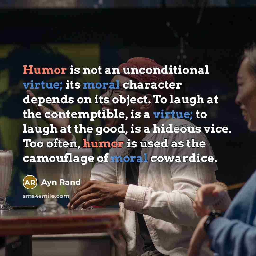 “Humor is not an unconditional virtue; its moral character depends on its object. To laugh at the contemptible, is a virtue; to laugh at the good, is a hideous vice. Too often, humor is used as the camouflage of moral cowardice.” quote by Ayn Rand