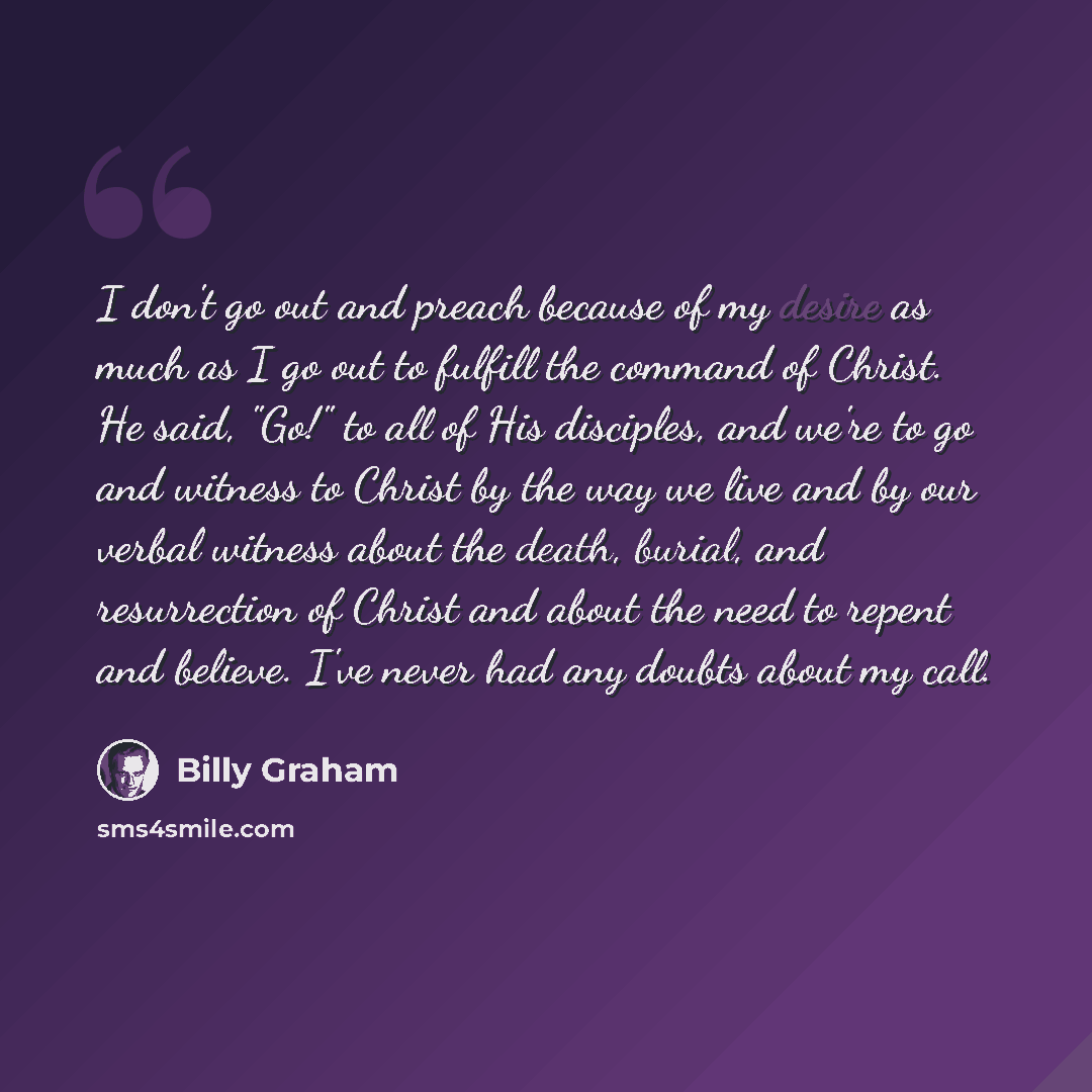 “I don't go out and preach because of my desire as much as I go out to fulfill the command of Christ. He said, "Go!" to all of His disciples, and we're to go and witness to Christ by the way we live and by our verbal witness about the death, burial, and resurrection of Christ and about the need to…” quote by Billy Graham