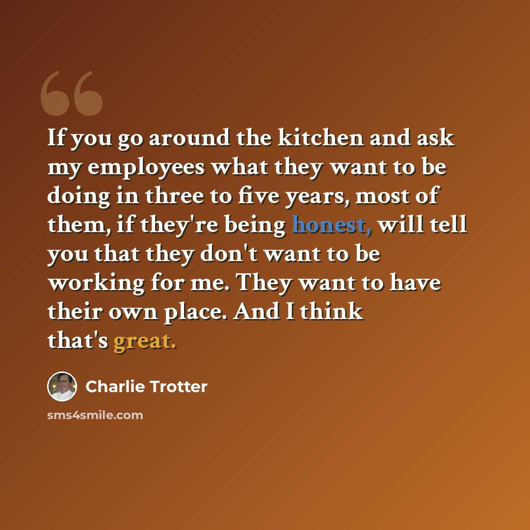 “If you go around the kitchen and ask my employees what they want to be doing in three to five years, most of them, if they're being honest, will tell you that they don't want to be working for me. They want to have their own place. And I think that's great.” quote by Charlie Trotter