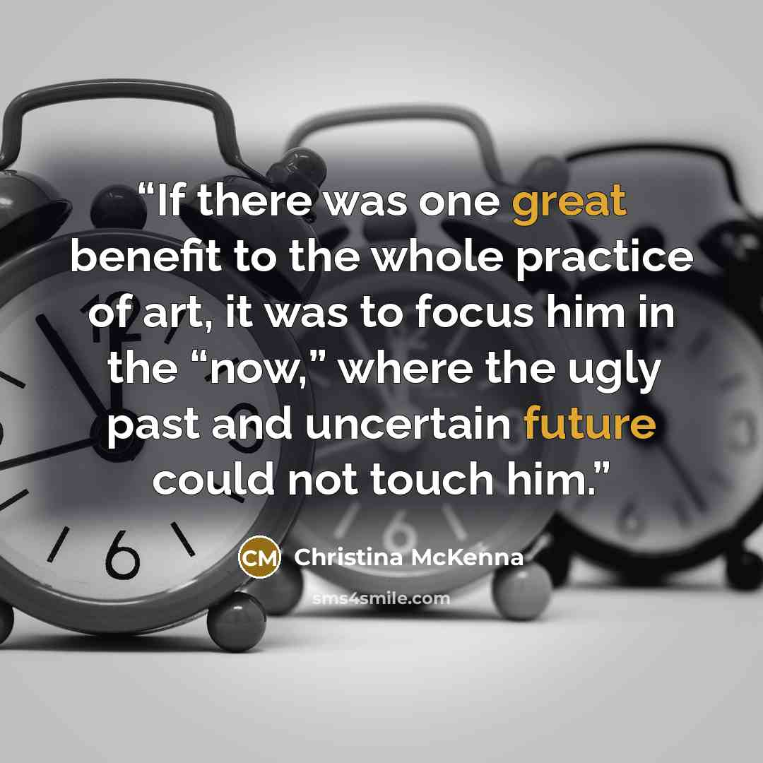 “If there was one great benefit to the whole practice of art, it was to focus him in the “now,” where the ugly past and uncertain future could not touch him.” quote by Christina McKenna